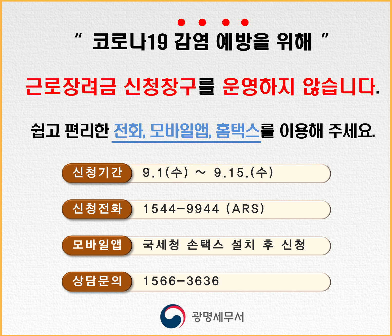 코로나19 감염 예방을 위하여 근로장려금 신청 창구를 운영하지 않습니다. 쉽고 편리한 전화, 모바일앱, 홈택스를 이용해 주세요. 신청기간은 9월 1일부터 9월 15일까지 입니다. 신청 ARS 1544-9944